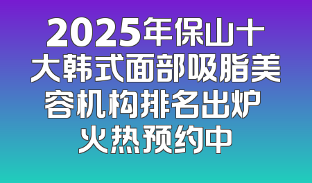 2025年保山十大韩式面部吸脂美容机构排名出炉 火热预约中