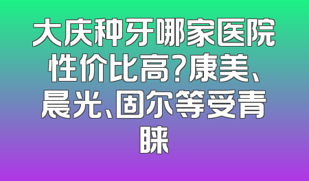 大庆种牙哪家医院性价比高？康美、晨光、固尔等受青睐