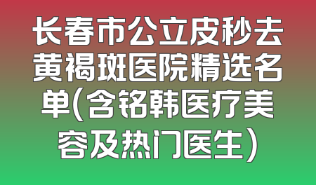 长春市公立皮秒去黄褐斑医院精选名单（含铭韩医疗美容及热门医生）