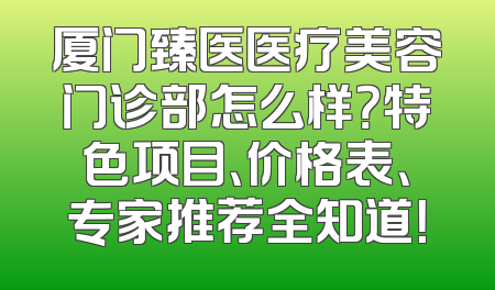 厦门臻医医疗美容门诊部怎么样？特色项目、价格表、专家推荐全知道！