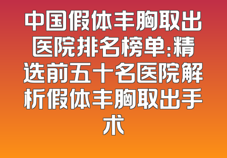 中国假体丰胸取出医院排名榜单：精选前五十名医院解析假体丰胸取出手术