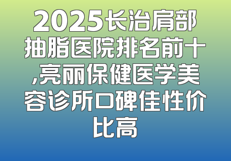 2025长治肩部抽脂医院排名前十，亮丽保健医学美容诊所口碑佳性价比高