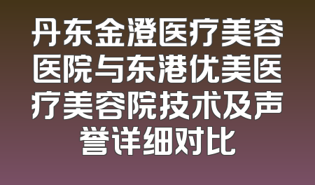 丹东金澄医疗美容医院与东港优美医疗美容院技术及声誉详细对比