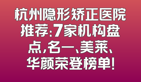 杭州隐形矫正医院推荐：7家机构盘点，名一、美莱、华颜荣登榜单！
