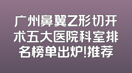 广州鼻翼Z形切开术五大医院科室排名榜单出炉！推荐