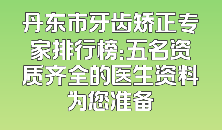 丹东市牙齿矫正专家排行榜：五名资质齐全的医生资料为您准备