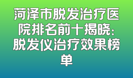 菏泽市脱发治疗医院排名前十揭晓：脱发仪治疗效果榜单