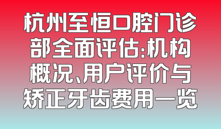 杭州至恒口腔门诊部全面评估：机构概况、用户评价与矫正牙齿费用一览