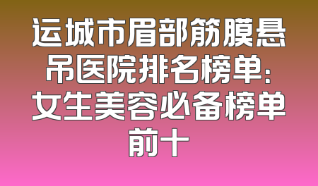 运城市眉部筋膜悬吊医院排名榜单：女生美容必备榜单前十