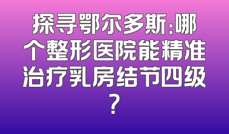 探寻鄂尔多斯：哪个整形医院能精准治疗乳房结节四级？