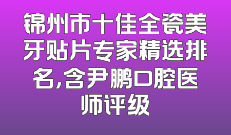 锦州市十佳全瓷美牙贴片专家精选排名，含尹鹏口腔医师评级