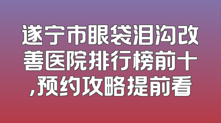 遂宁市眼袋泪沟改善医院排行榜前十，预约攻略提前看