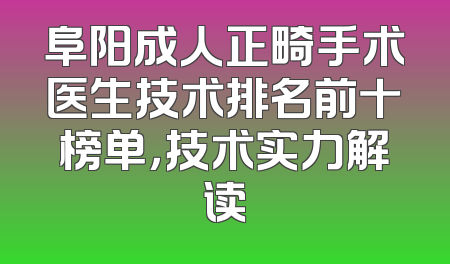 阜阳成人正畸手术医生技术排名前十榜单，技术实力解读