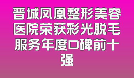 晋城凤凰整形美容医院荣获彩光脱毛服务年度口碑前十强