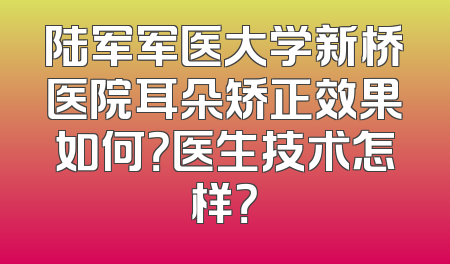 陆军军医大学新桥医院耳朵矫正效果如何？医生技术怎样？