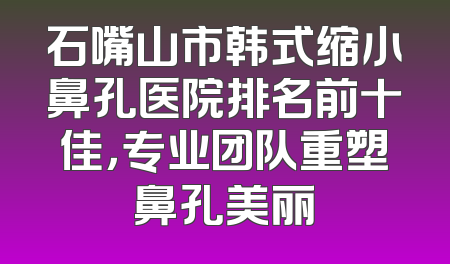 石嘴山市韩式缩小鼻孔医院排名前十佳，专业团队重塑鼻孔美丽