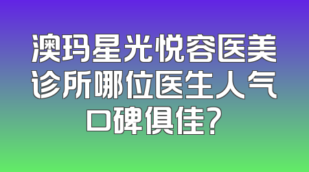 澳玛星光悦容医美诊所哪位医生人气口碑俱佳？