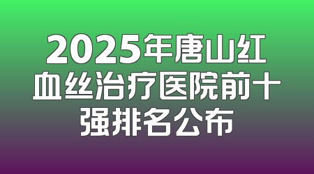 2025年唐山红血丝治疗医院前十强排名公布