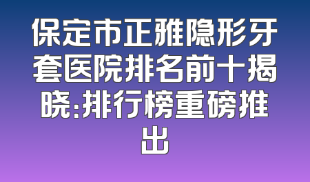 保定市正雅隐形牙套医院排名前十揭晓：排行榜重磅推出