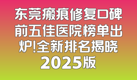 东莞瘢痕修复口碑前五佳医院榜单出炉！全新排名揭晓2025版
