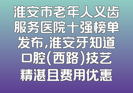 淮安市老年人义齿服务医院十强榜单发布，淮安牙知道口腔（西路）技艺精湛且费用优惠