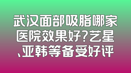 武汉面部吸脂哪家医院效果好？艺星、亚韩等备受好评