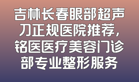 吉林长春眼部超声刀正规医院推荐，铭医医疗美容门诊部专业整形服务
