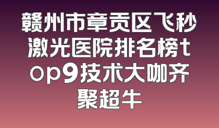 赣州市章贡区飞秒激光医院排名榜top9技术大咖齐聚超牛