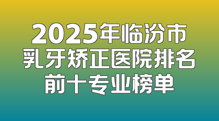 2025年临汾市乳牙矫正医院排名前十专业榜单