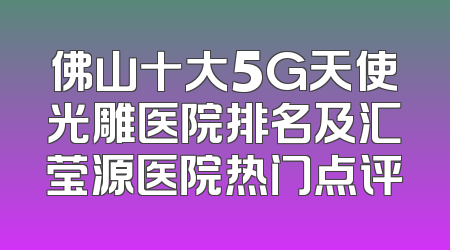 佛山十大5G天使光雕医院排名及汇莹源医院热门点评