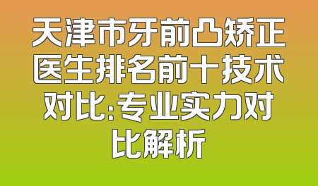 天津市牙前凸矫正医生排名前十技术对比：专业实力对比解析