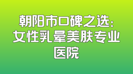 朝阳市口碑之选：女性乳晕美肤专业医院
