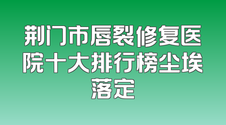 荆门市唇裂修复医院十大排行榜尘埃落定