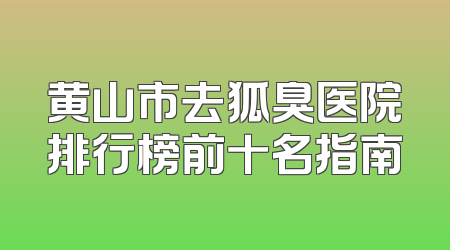 黄山市去狐臭医院排行榜前十名指南