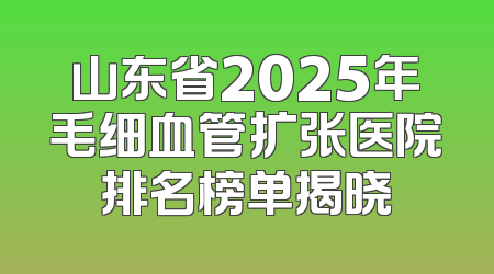 山东省2025年毛细血管扩张医院排名榜单揭晓