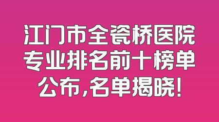 江门市全瓷桥医院专业排名前十榜单公布，名单揭晓！
