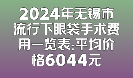 2024年无锡市流行下眼袋手术费用一览表：平均价格6044元