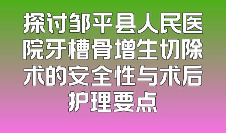 探讨邹平县人民医院牙槽骨增生切除术的安全性与术后护理要点