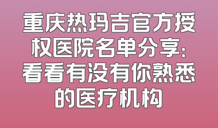 重庆热玛吉官方授权医院名单分享：看看有没有你熟悉的医疗机构