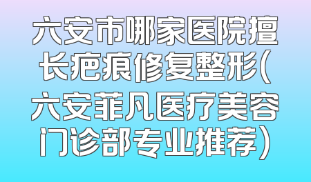 六安市哪家医院擅长疤痕修复整形（六安菲凡医疗美容门诊部专业推荐）