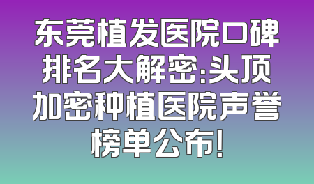 东莞植发医院口碑排名大解密：头顶加密种植医院声誉榜单公布！