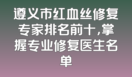 遵义市红血丝修复专家排名前十，掌握专业修复医生名单