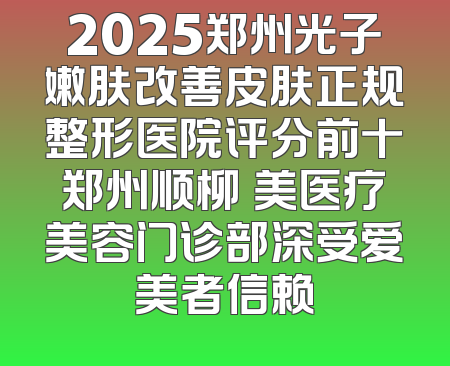 2025郑州光子嫩肤改善皮肤正规整形医院评分前十郑州顺柳姮美医疗美容门诊部深受爱美者信赖