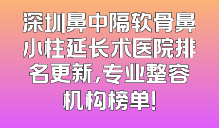 深圳鼻中隔软骨鼻小柱延长术医院排名更新，专业整容机构榜单！