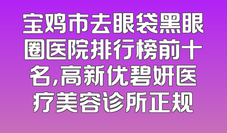 宝鸡市去眼袋黑眼圈医院排行榜前十名，高新优碧妍医疗美容诊所正规