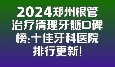 2024郑州根管治疗清理牙髓口碑榜：十佳牙科医院排行更新！
