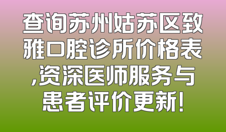 查询苏州姑苏区致雅口腔诊所价格表，资深医师服务与患者评价更新！