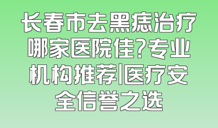 长春市去黑痣治疗哪家医院佳？专业机构推荐｜医疗安全信誉之选