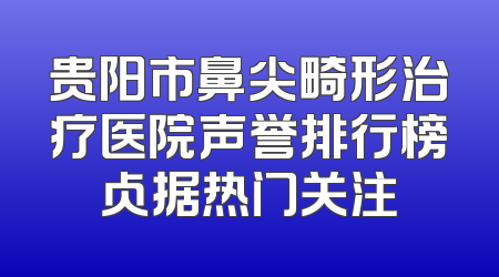 贵阳市鼻尖畸形治疗医院声誉排行榜占据热门关注