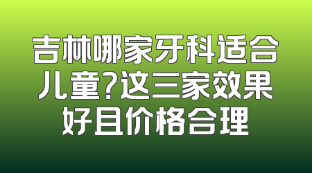 吉林哪家牙科适合儿童？这三家效果好且价格合理